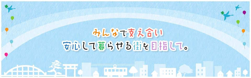 みんなで支え合い安心して暮らせる街を目指して。