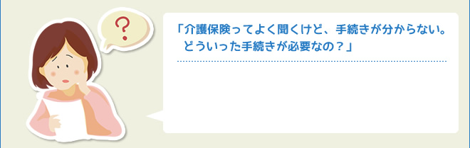 「介護保険ってよく聞くけど、手続きが分からない。 どういった手続きが必要なの？」