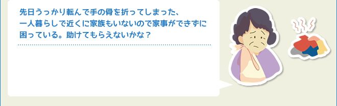 先日うっかり転んで手の骨を折ってしまった、一人暮らしで近くに家族もいないので家事ができずに困っている。助けてもらえないかな？