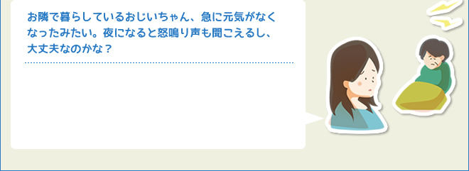 お隣で暮らしているおじいちゃん、急に元気がなくなったみたい。夜になると怒鳴り声も聞こえるし、大丈夫なのかな？