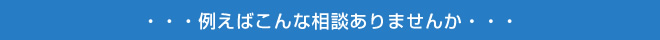 例えばこんな相談ありませんか